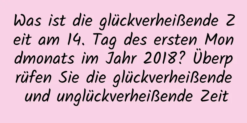 Was ist die glückverheißende Zeit am 14. Tag des ersten Mondmonats im Jahr 2018? Überprüfen Sie die glückverheißende und unglückverheißende Zeit