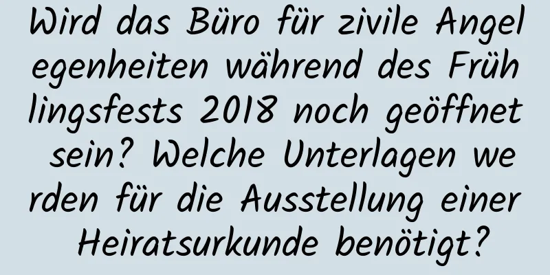 Wird das Büro für zivile Angelegenheiten während des Frühlingsfests 2018 noch geöffnet sein? Welche Unterlagen werden für die Ausstellung einer Heiratsurkunde benötigt?