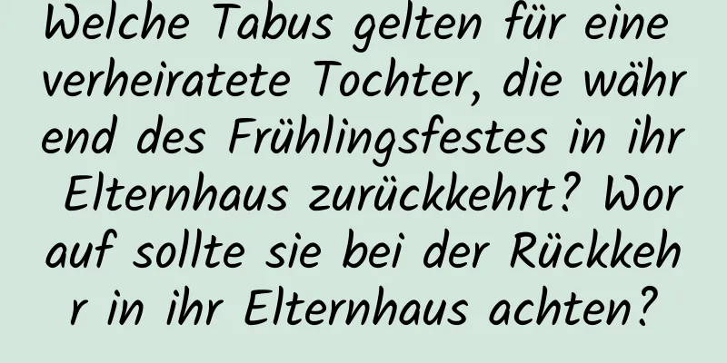 Welche Tabus gelten für eine verheiratete Tochter, die während des Frühlingsfestes in ihr Elternhaus zurückkehrt? Worauf sollte sie bei der Rückkehr in ihr Elternhaus achten?