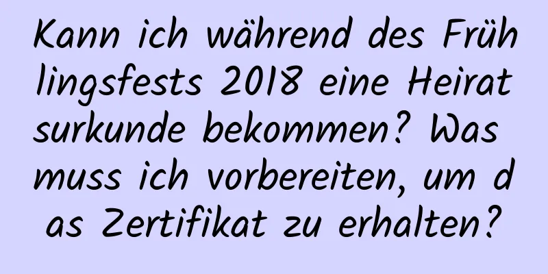 Kann ich während des Frühlingsfests 2018 eine Heiratsurkunde bekommen? Was muss ich vorbereiten, um das Zertifikat zu erhalten?