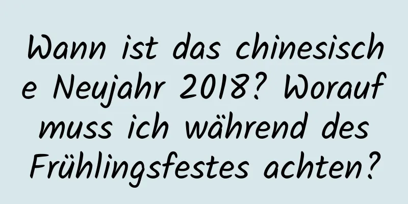 Wann ist das chinesische Neujahr 2018? Worauf muss ich während des Frühlingsfestes achten?