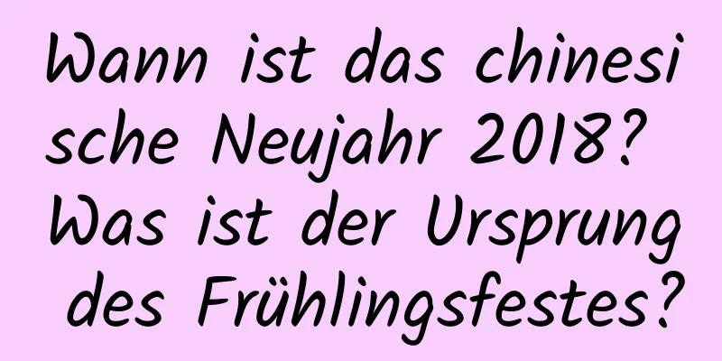 Wann ist das chinesische Neujahr 2018? Was ist der Ursprung des Frühlingsfestes?