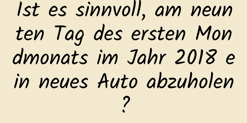 Ist es sinnvoll, am neunten Tag des ersten Mondmonats im Jahr 2018 ein neues Auto abzuholen?