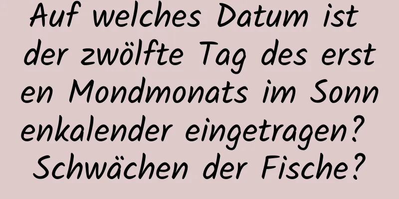 Auf welches Datum ist der zwölfte Tag des ersten Mondmonats im Sonnenkalender eingetragen? Schwächen der Fische?