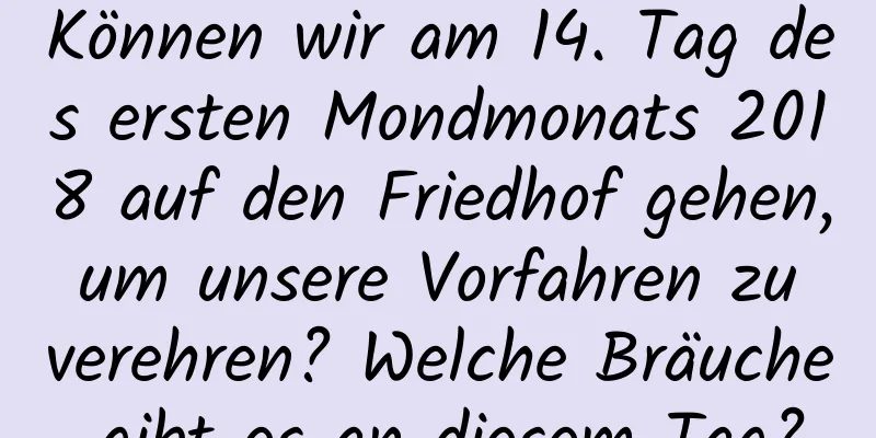 Können wir am 14. Tag des ersten Mondmonats 2018 auf den Friedhof gehen, um unsere Vorfahren zu verehren? Welche Bräuche gibt es an diesem Tag?