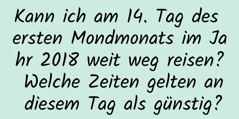 Kann ich am 14. Tag des ersten Mondmonats im Jahr 2018 weit weg reisen? Welche Zeiten gelten an diesem Tag als günstig?