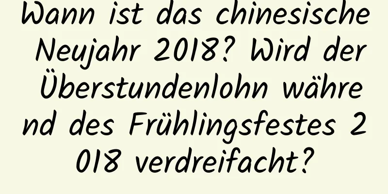 Wann ist das chinesische Neujahr 2018? Wird der Überstundenlohn während des Frühlingsfestes 2018 verdreifacht?