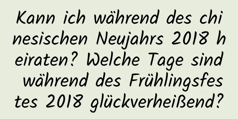 Kann ich während des chinesischen Neujahrs 2018 heiraten? Welche Tage sind während des Frühlingsfestes 2018 glückverheißend?