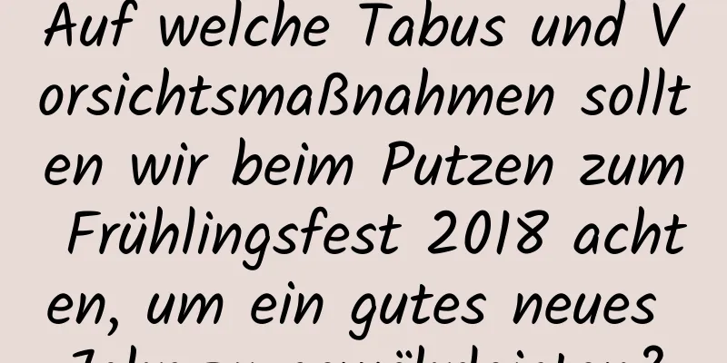 Auf welche Tabus und Vorsichtsmaßnahmen sollten wir beim Putzen zum Frühlingsfest 2018 achten, um ein gutes neues Jahr zu gewährleisten?