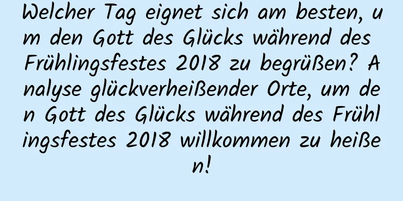 Welcher Tag eignet sich am besten, um den Gott des Glücks während des Frühlingsfestes 2018 zu begrüßen? Analyse glückverheißender Orte, um den Gott des Glücks während des Frühlingsfestes 2018 willkommen zu heißen!