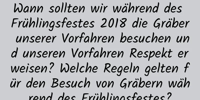 Wann sollten wir während des Frühlingsfestes 2018 die Gräber unserer Vorfahren besuchen und unseren Vorfahren Respekt erweisen? Welche Regeln gelten für den Besuch von Gräbern während des Frühlingsfestes?