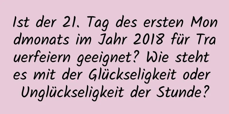 Ist der 21. Tag des ersten Mondmonats im Jahr 2018 für Trauerfeiern geeignet? Wie steht es mit der Glückseligkeit oder Unglückseligkeit der Stunde?