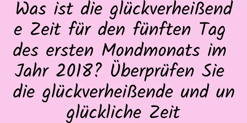 Was ist die glückverheißende Zeit für den fünften Tag des ersten Mondmonats im Jahr 2018? Überprüfen Sie die glückverheißende und unglückliche Zeit