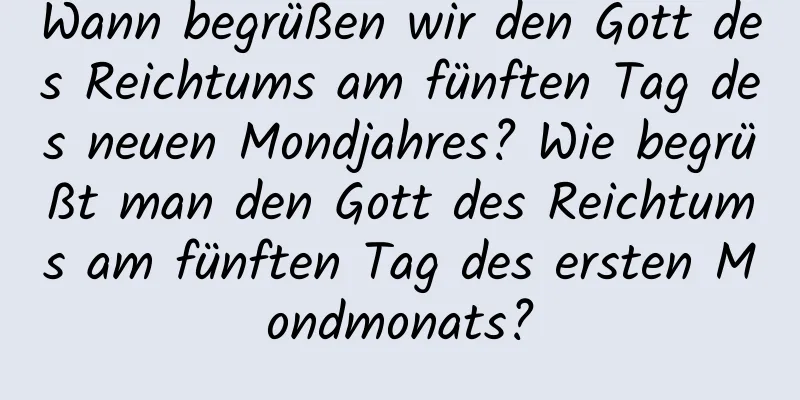 Wann begrüßen wir den Gott des Reichtums am fünften Tag des neuen Mondjahres? Wie begrüßt man den Gott des Reichtums am fünften Tag des ersten Mondmonats?