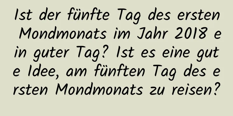 Ist der fünfte Tag des ersten Mondmonats im Jahr 2018 ein guter Tag? Ist es eine gute Idee, am fünften Tag des ersten Mondmonats zu reisen?