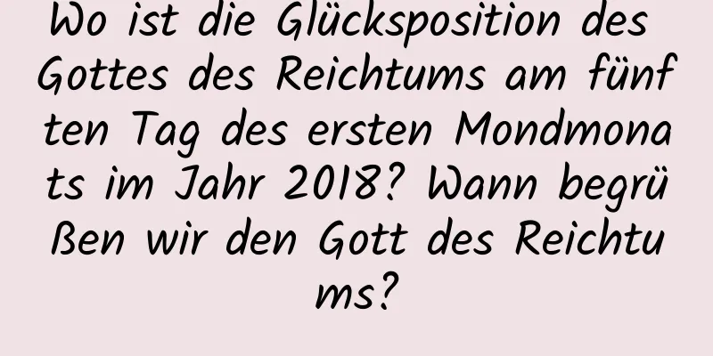 Wo ist die Glücksposition des Gottes des Reichtums am fünften Tag des ersten Mondmonats im Jahr 2018? Wann begrüßen wir den Gott des Reichtums?