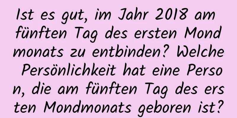 Ist es gut, im Jahr 2018 am fünften Tag des ersten Mondmonats zu entbinden? Welche Persönlichkeit hat eine Person, die am fünften Tag des ersten Mondmonats geboren ist?