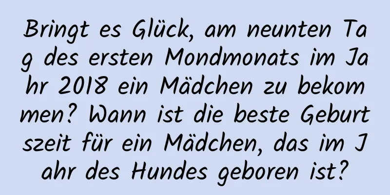 Bringt es Glück, am neunten Tag des ersten Mondmonats im Jahr 2018 ein Mädchen zu bekommen? Wann ist die beste Geburtszeit für ein Mädchen, das im Jahr des Hundes geboren ist?