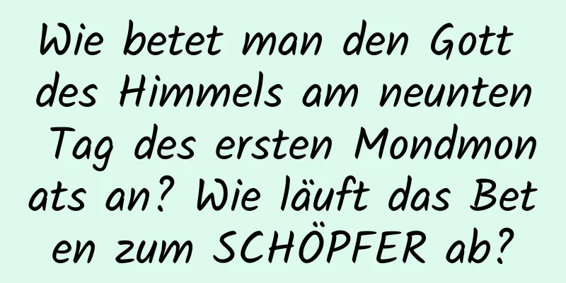 Wie betet man den Gott des Himmels am neunten Tag des ersten Mondmonats an? Wie läuft das Beten zum SCHÖPFER ab?