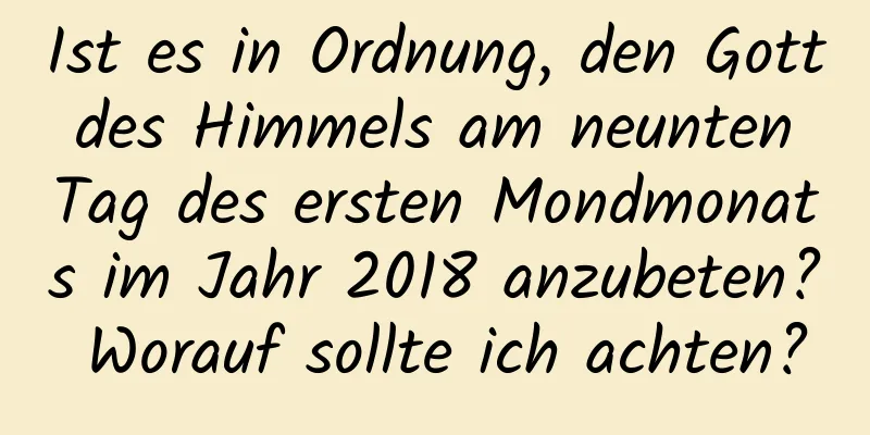 Ist es in Ordnung, den Gott des Himmels am neunten Tag des ersten Mondmonats im Jahr 2018 anzubeten? Worauf sollte ich achten?