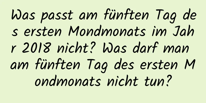 Was passt am fünften Tag des ersten Mondmonats im Jahr 2018 nicht? Was darf man am fünften Tag des ersten Mondmonats nicht tun?