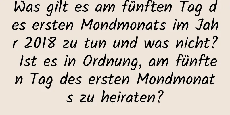 Was gilt es am fünften Tag des ersten Mondmonats im Jahr 2018 zu tun und was nicht? Ist es in Ordnung, am fünften Tag des ersten Mondmonats zu heiraten?