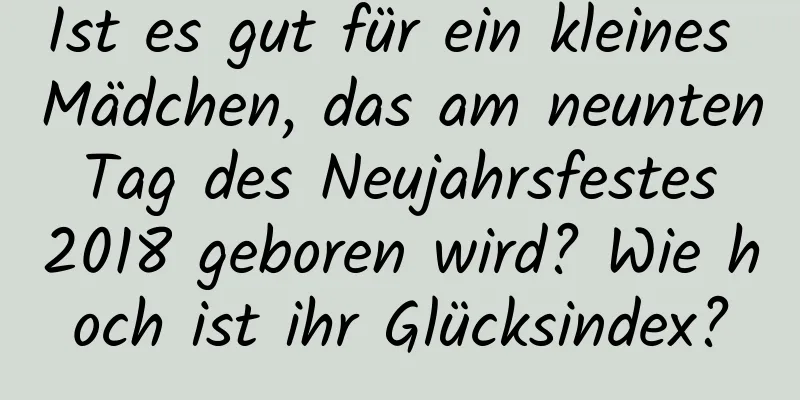 Ist es gut für ein kleines Mädchen, das am neunten Tag des Neujahrsfestes 2018 geboren wird? Wie hoch ist ihr Glücksindex?