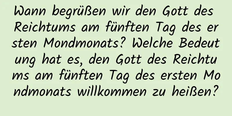 Wann begrüßen wir den Gott des Reichtums am fünften Tag des ersten Mondmonats? Welche Bedeutung hat es, den Gott des Reichtums am fünften Tag des ersten Mondmonats willkommen zu heißen?