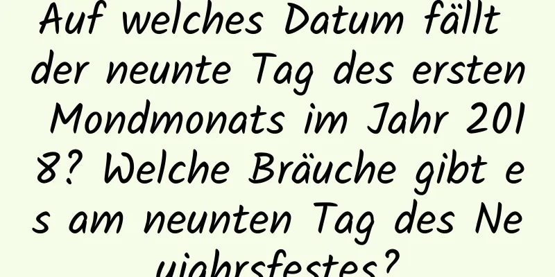 Auf welches Datum fällt der neunte Tag des ersten Mondmonats im Jahr 2018? Welche Bräuche gibt es am neunten Tag des Neujahrsfestes?