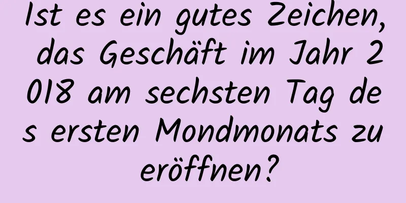 Ist es ein gutes Zeichen, das Geschäft im Jahr 2018 am sechsten Tag des ersten Mondmonats zu eröffnen?