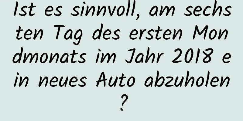 Ist es sinnvoll, am sechsten Tag des ersten Mondmonats im Jahr 2018 ein neues Auto abzuholen?