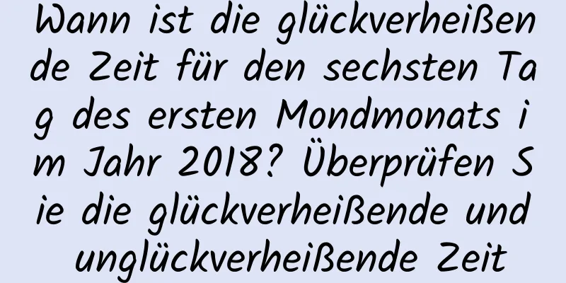 Wann ist die glückverheißende Zeit für den sechsten Tag des ersten Mondmonats im Jahr 2018? Überprüfen Sie die glückverheißende und unglückverheißende Zeit