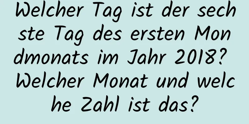 Welcher Tag ist der sechste Tag des ersten Mondmonats im Jahr 2018? Welcher Monat und welche Zahl ist das?