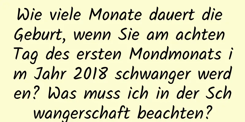 Wie viele Monate dauert die Geburt, wenn Sie am achten Tag des ersten Mondmonats im Jahr 2018 schwanger werden? Was muss ich in der Schwangerschaft beachten?