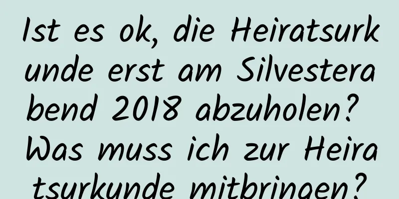 Ist es ok, die Heiratsurkunde erst am Silvesterabend 2018 abzuholen? Was muss ich zur Heiratsurkunde mitbringen?