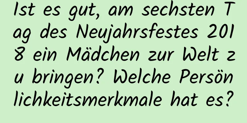 Ist es gut, am sechsten Tag des Neujahrsfestes 2018 ein Mädchen zur Welt zu bringen? Welche Persönlichkeitsmerkmale hat es?