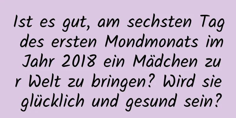 Ist es gut, am sechsten Tag des ersten Mondmonats im Jahr 2018 ein Mädchen zur Welt zu bringen? Wird sie glücklich und gesund sein?