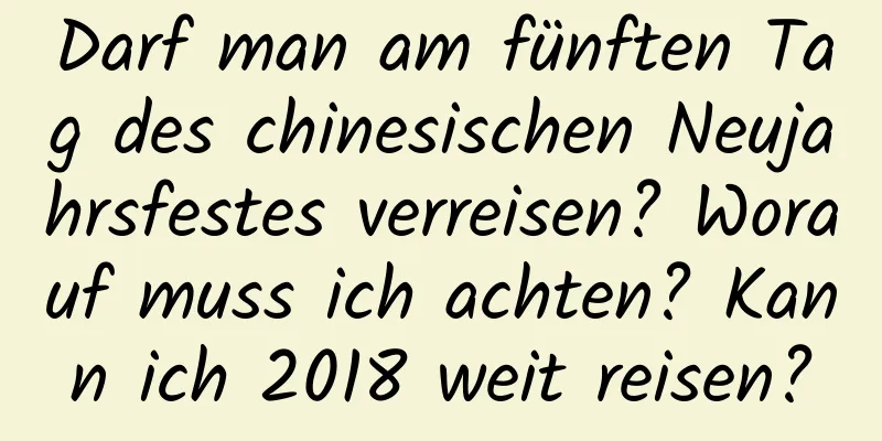 Darf man am fünften Tag des chinesischen Neujahrsfestes verreisen? Worauf muss ich achten? Kann ich 2018 weit reisen?