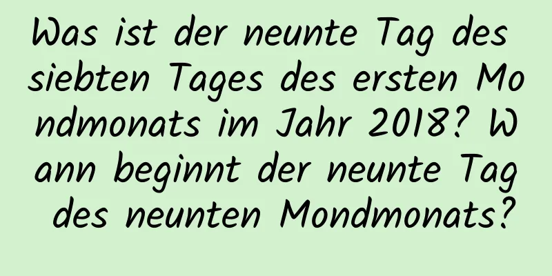 Was ist der neunte Tag des siebten Tages des ersten Mondmonats im Jahr 2018? Wann beginnt der neunte Tag des neunten Mondmonats?