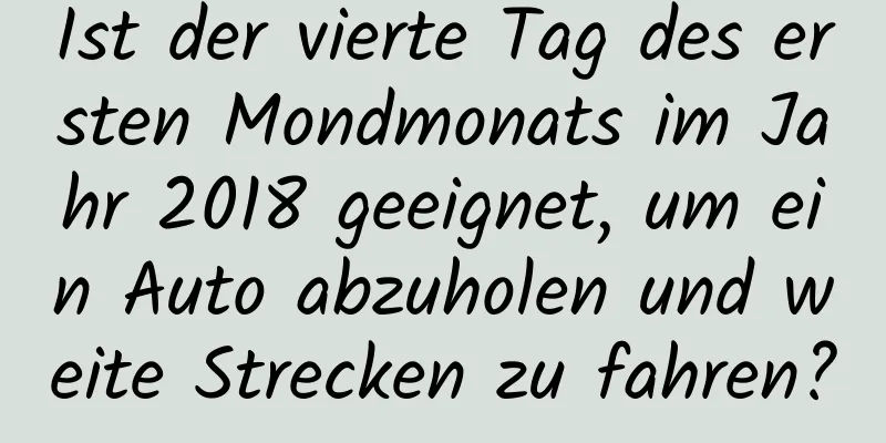 Ist der vierte Tag des ersten Mondmonats im Jahr 2018 geeignet, um ein Auto abzuholen und weite Strecken zu fahren?