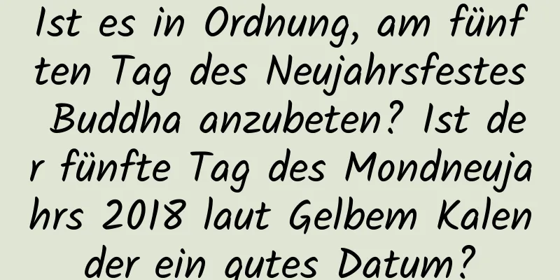 Ist es in Ordnung, am fünften Tag des Neujahrsfestes Buddha anzubeten? Ist der fünfte Tag des Mondneujahrs 2018 laut Gelbem Kalender ein gutes Datum?