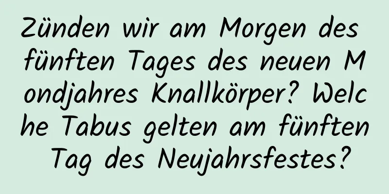 Zünden wir am Morgen des fünften Tages des neuen Mondjahres Knallkörper? Welche Tabus gelten am fünften Tag des Neujahrsfestes?