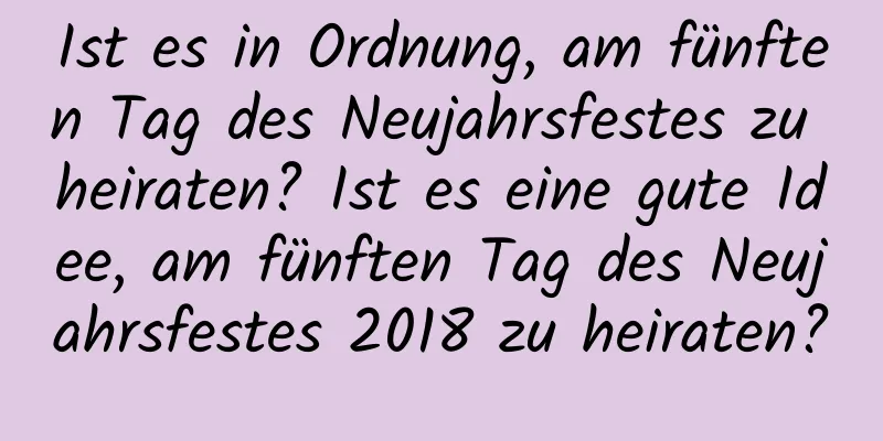 Ist es in Ordnung, am fünften Tag des Neujahrsfestes zu heiraten? Ist es eine gute Idee, am fünften Tag des Neujahrsfestes 2018 zu heiraten?