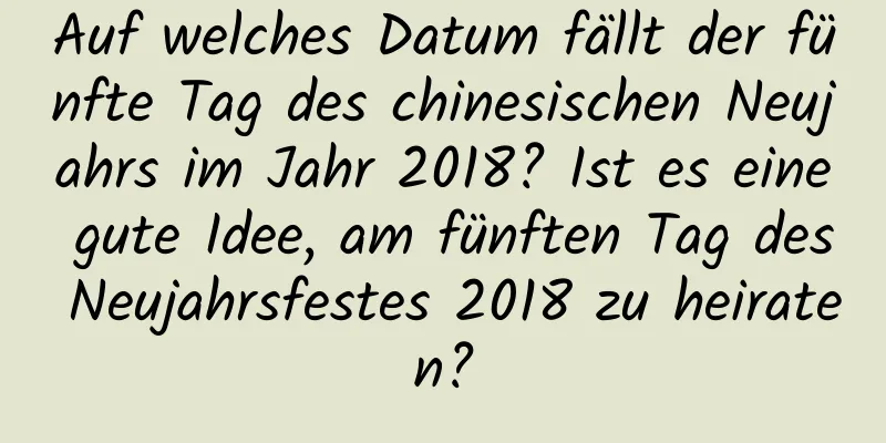 Auf welches Datum fällt der fünfte Tag des chinesischen Neujahrs im Jahr 2018? Ist es eine gute Idee, am fünften Tag des Neujahrsfestes 2018 zu heiraten?