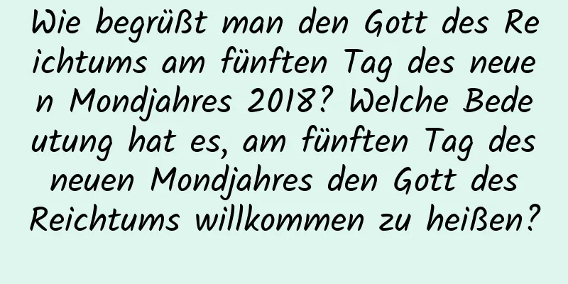 Wie begrüßt man den Gott des Reichtums am fünften Tag des neuen Mondjahres 2018? Welche Bedeutung hat es, am fünften Tag des neuen Mondjahres den Gott des Reichtums willkommen zu heißen?