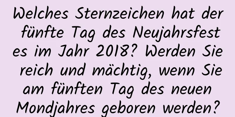 Welches Sternzeichen hat der fünfte Tag des Neujahrsfestes im Jahr 2018? Werden Sie reich und mächtig, wenn Sie am fünften Tag des neuen Mondjahres geboren werden?