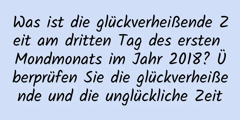 Was ist die glückverheißende Zeit am dritten Tag des ersten Mondmonats im Jahr 2018? Überprüfen Sie die glückverheißende und die unglückliche Zeit