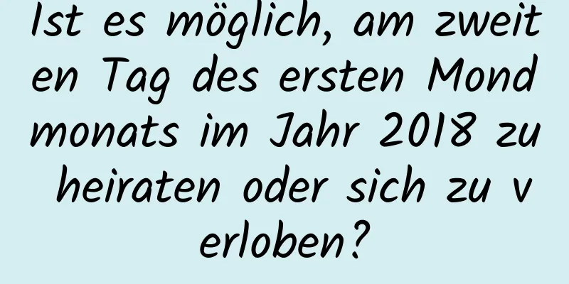 Ist es möglich, am zweiten Tag des ersten Mondmonats im Jahr 2018 zu heiraten oder sich zu verloben?