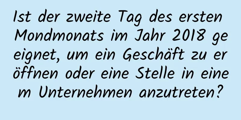 Ist der zweite Tag des ersten Mondmonats im Jahr 2018 geeignet, um ein Geschäft zu eröffnen oder eine Stelle in einem Unternehmen anzutreten?