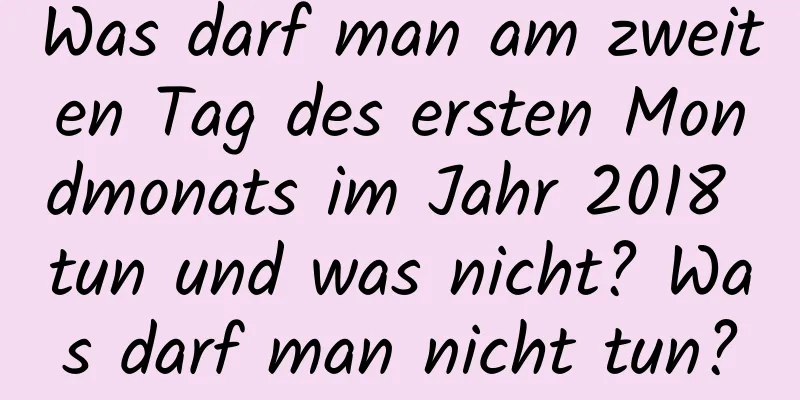 Was darf man am zweiten Tag des ersten Mondmonats im Jahr 2018 tun und was nicht? Was darf man nicht tun?